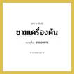 ชามเครื่องต้น หมายถึงอะไร?, คำราชาศัพท์ ชามเครื่องต้น หมายถึง ชามอาหาร
