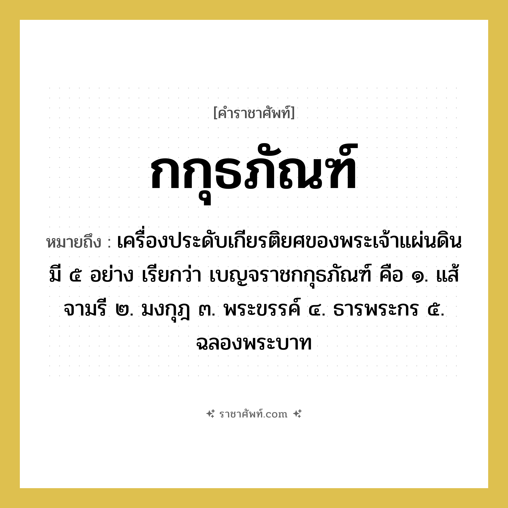 กกุธภัณฑ์ หมายถึงอะไร?, คำราชาศัพท์ กกุธภัณฑ์ หมายถึง เครื่องประดับเกียรติยศของพระเจ้าแผ่นดินมี ๕ อย่าง เรียกว่า เบญจราชกกุธภัณฑ์ คือ ๑. แส้จามรี ๒. มงกุฎ ๓. พระขรรค์ ๔. ธารพระกร ๕. ฉลองพระบาท