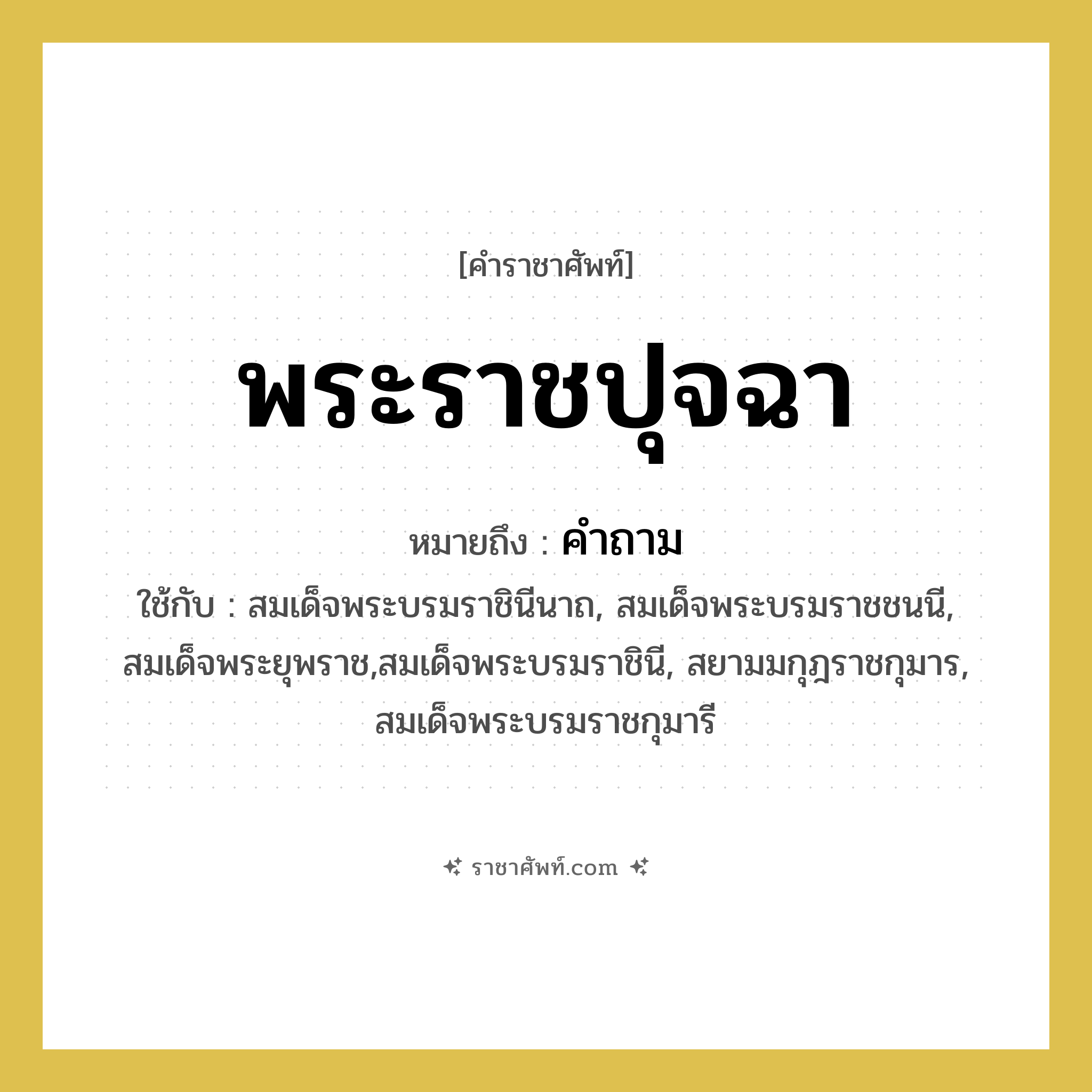 พระราชปุจฉา หมายถึงอะไร?, คำราชาศัพท์ พระราชปุจฉา หมายถึง คำถาม หมวดหมู่ กริยา ใช้กับ สมเด็จพระบรมราชินีนาถ, สมเด็จพระบรมราชชนนี, สมเด็จพระยุพราช,สมเด็จพระบรมราชินี, สยามมกุฎราชกุมาร, สมเด็จพระบรมราชกุมารี หมวด กริยา