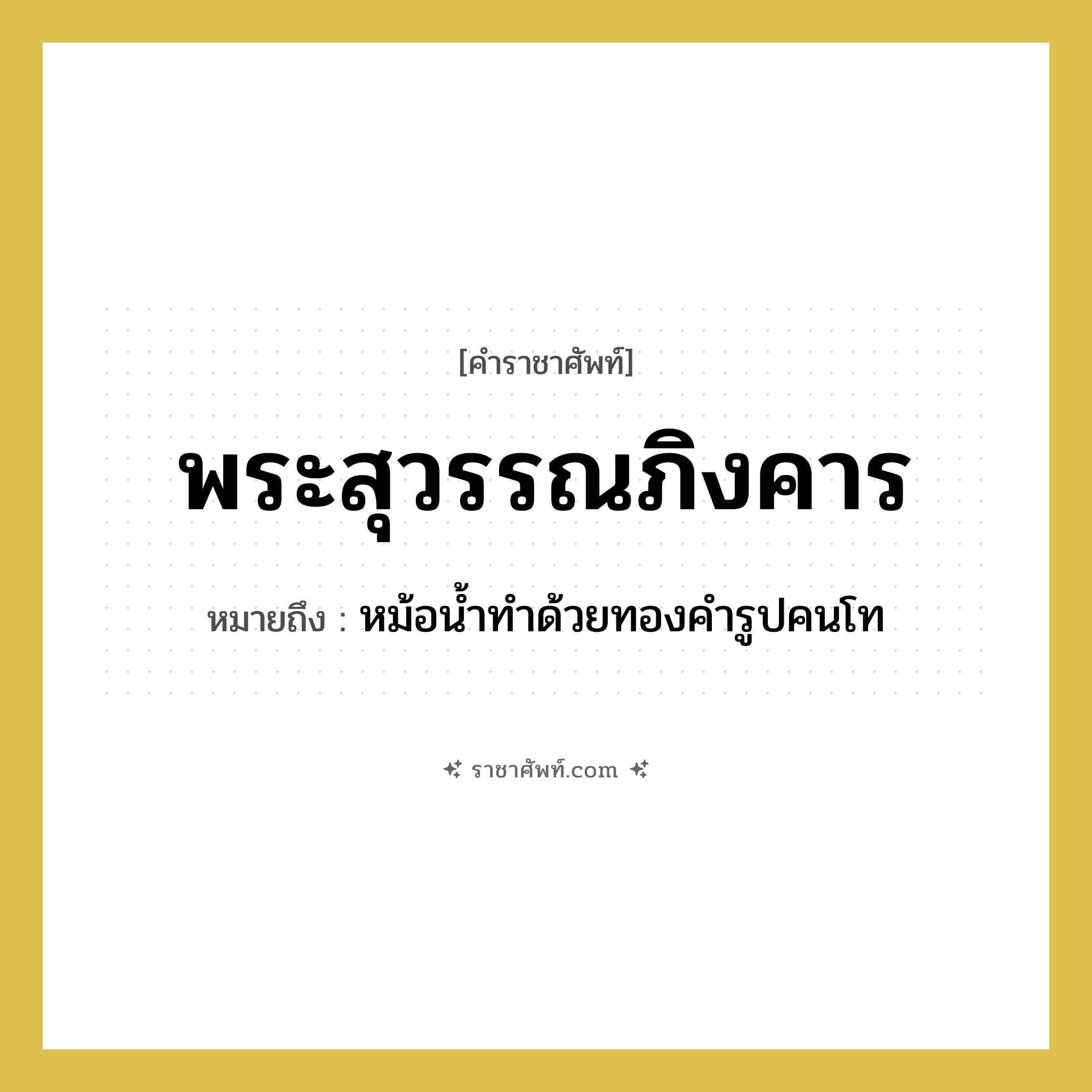 พระสุวรรณภิงคาร หมายถึงอะไร?, คำราชาศัพท์ พระสุวรรณภิงคาร หมายถึง หม้อน้ำทำด้วยทองคำรูปคนโท หมวดหมู่ เครื่องภาชนะใช้สอย หมวด เครื่องภาชนะใช้สอย