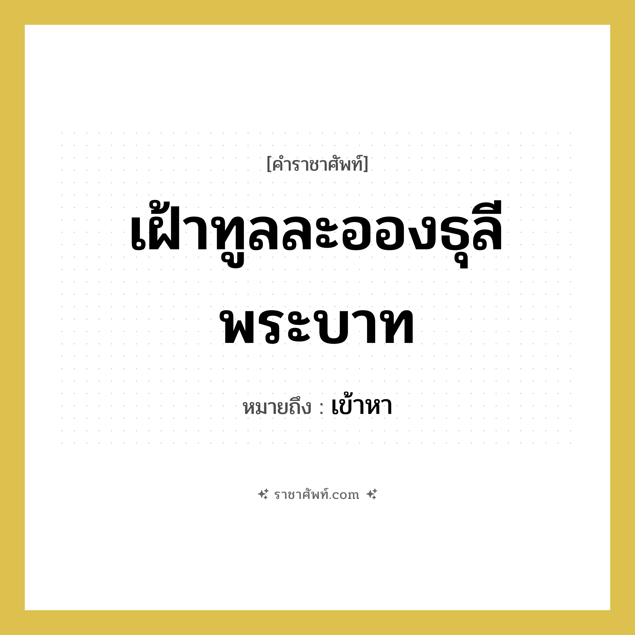 เฝ้าทูลละอองธุลีพระบาท หมายถึงอะไร?, คำราชาศัพท์ เฝ้าทูลละอองธุลีพระบาท หมายถึง เข้าหา