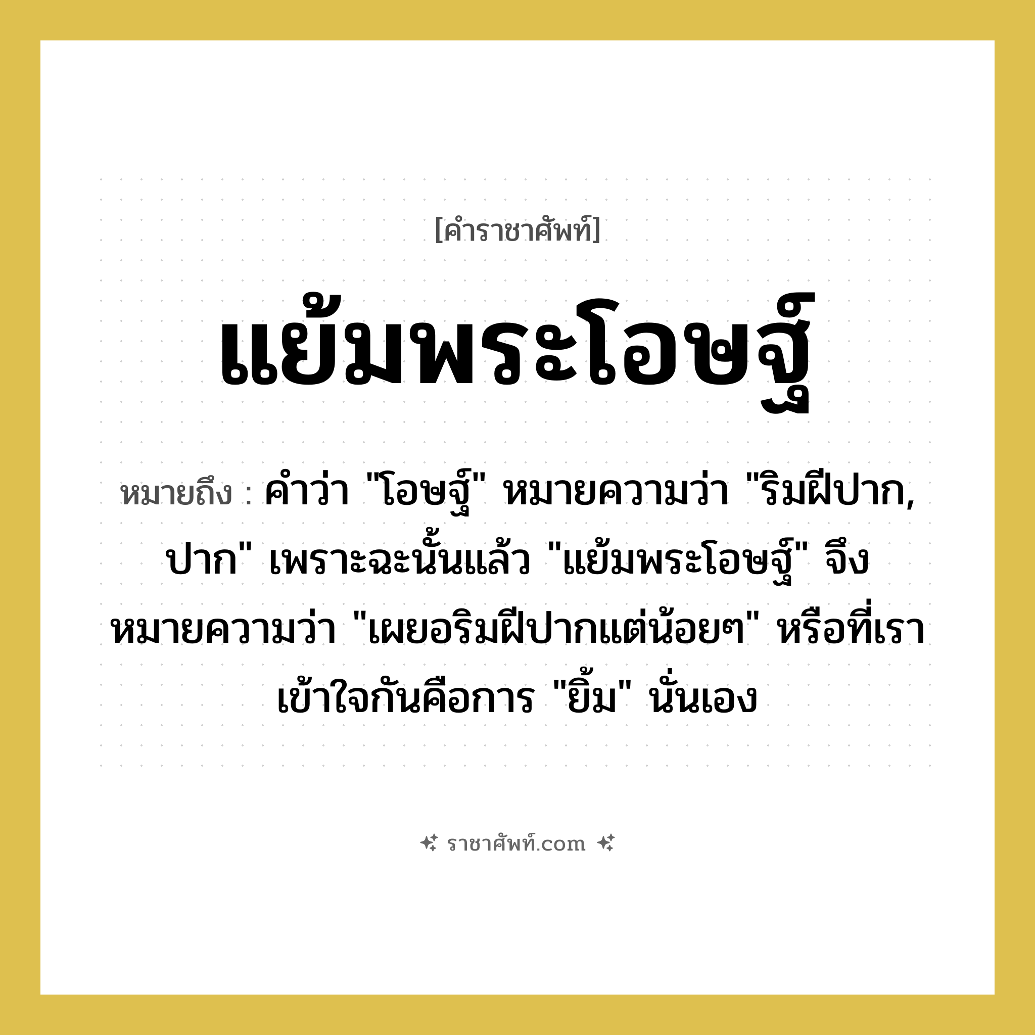 แย้มพระโอษฐ์ หมายถึงอะไร?, คำราชาศัพท์ แย้มพระโอษฐ์ หมายถึง คำว่า &#34;โอษฐ์&#34; หมายความว่า &#34;ริมฝีปาก, ปาก&#34; เพราะฉะนั้นแล้ว &#34;แย้มพระโอษฐ์&#34; จึงหมายความว่า &#34;เผยอริมฝีปากแต่น้อยๆ&#34; หรือที่เราเข้าใจกันคือการ &#34;ยิ้ม&#34; นั่นเอง