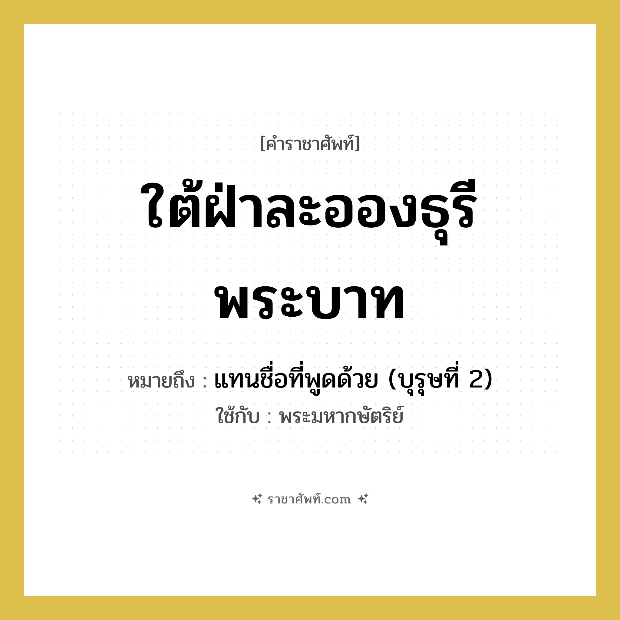 ใต้ฝ่าละอองธุรีพระบาท หมายถึงอะไร?, คำราชาศัพท์ ใต้ฝ่าละอองธุรีพระบาท หมายถึง แทนชื่อที่พูดด้วย (บุรุษที่ 2) หมวดหมู่ สรรพนาม ใช้กับ พระมหากษัตริย์ หมวด สรรพนาม